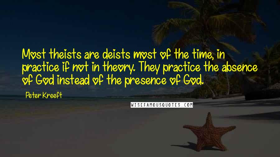Peter Kreeft Quotes: Most theists are deists most of the time, in practice if not in theory. They practice the absence of God instead of the presence of God.