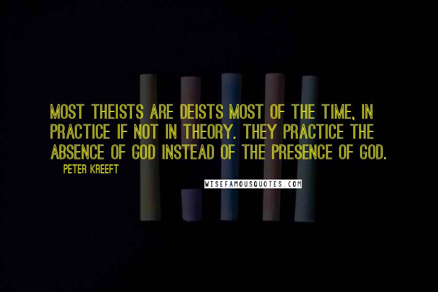 Peter Kreeft Quotes: Most theists are deists most of the time, in practice if not in theory. They practice the absence of God instead of the presence of God.