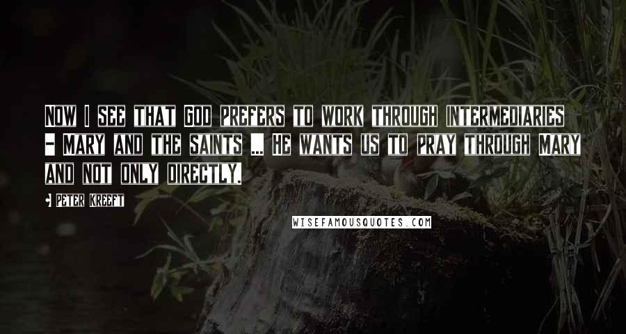 Peter Kreeft Quotes: Now I see that God prefers to work through intermediaries - Mary and the saints ... He wants us to pray through Mary and not only directly.