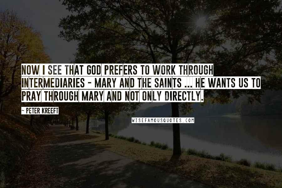Peter Kreeft Quotes: Now I see that God prefers to work through intermediaries - Mary and the saints ... He wants us to pray through Mary and not only directly.