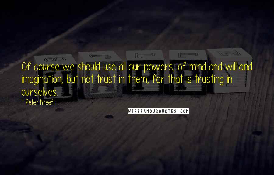 Peter Kreeft Quotes: Of course we should use all our powers, of mind and will and imagination, but not trust in them, for that is trusting in ourselves.