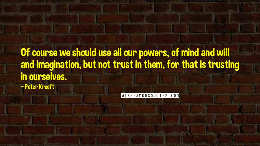 Peter Kreeft Quotes: Of course we should use all our powers, of mind and will and imagination, but not trust in them, for that is trusting in ourselves.