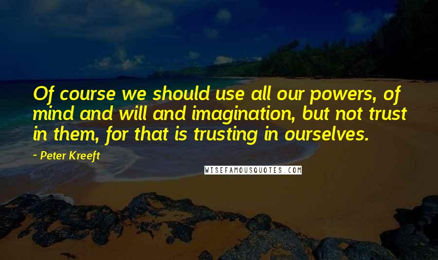 Peter Kreeft Quotes: Of course we should use all our powers, of mind and will and imagination, but not trust in them, for that is trusting in ourselves.