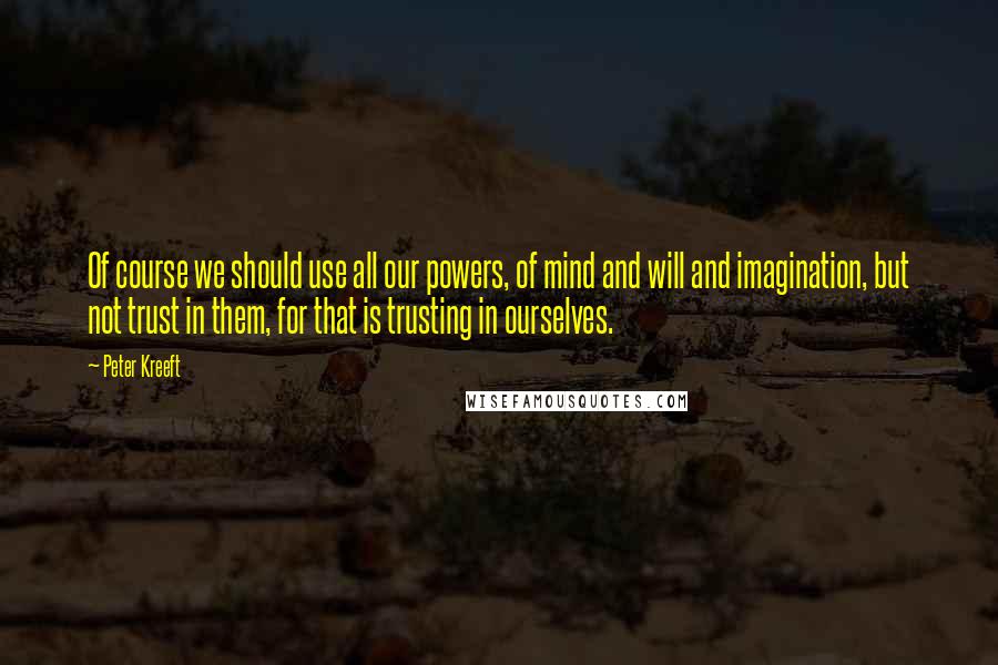 Peter Kreeft Quotes: Of course we should use all our powers, of mind and will and imagination, but not trust in them, for that is trusting in ourselves.