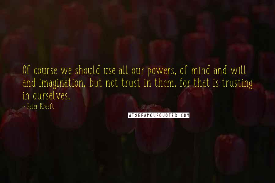 Peter Kreeft Quotes: Of course we should use all our powers, of mind and will and imagination, but not trust in them, for that is trusting in ourselves.