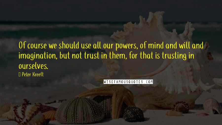 Peter Kreeft Quotes: Of course we should use all our powers, of mind and will and imagination, but not trust in them, for that is trusting in ourselves.