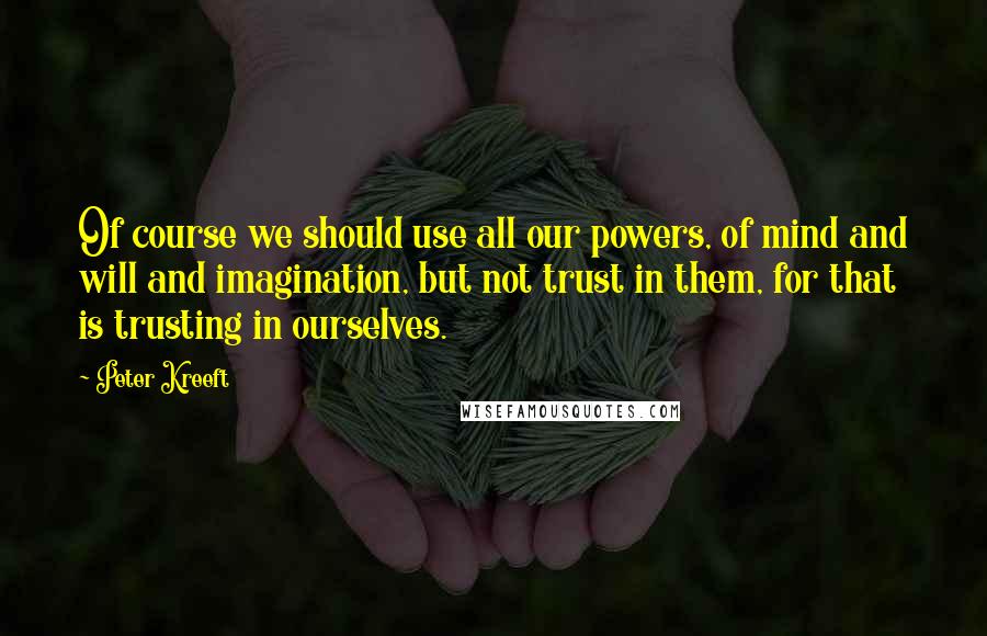 Peter Kreeft Quotes: Of course we should use all our powers, of mind and will and imagination, but not trust in them, for that is trusting in ourselves.