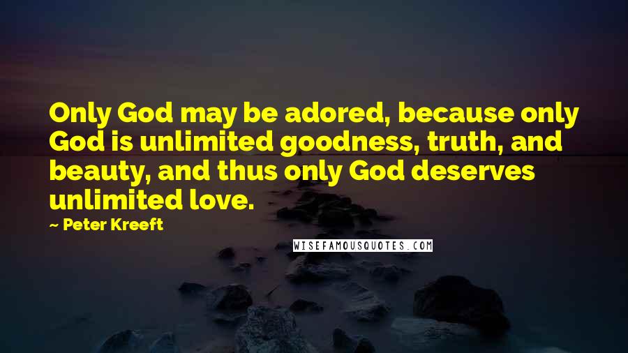 Peter Kreeft Quotes: Only God may be adored, because only God is unlimited goodness, truth, and beauty, and thus only God deserves unlimited love.