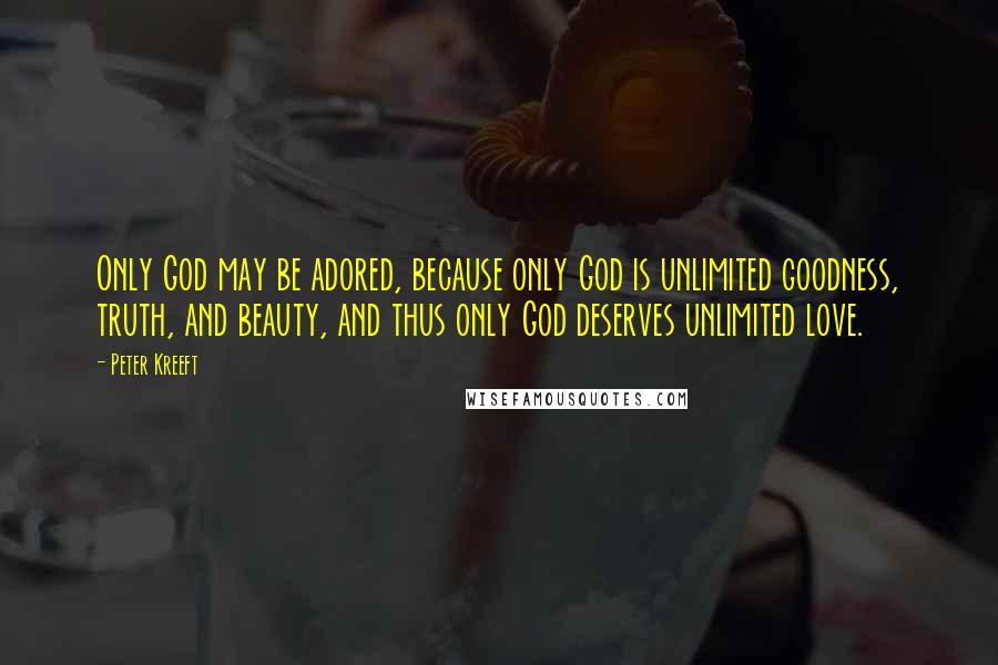 Peter Kreeft Quotes: Only God may be adored, because only God is unlimited goodness, truth, and beauty, and thus only God deserves unlimited love.