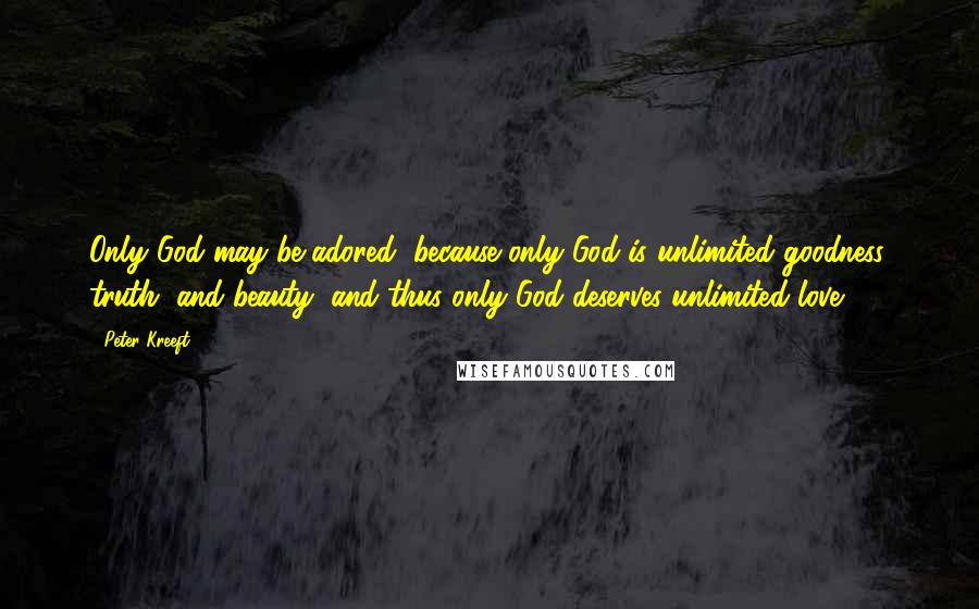 Peter Kreeft Quotes: Only God may be adored, because only God is unlimited goodness, truth, and beauty, and thus only God deserves unlimited love.
