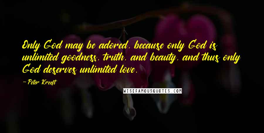 Peter Kreeft Quotes: Only God may be adored, because only God is unlimited goodness, truth, and beauty, and thus only God deserves unlimited love.