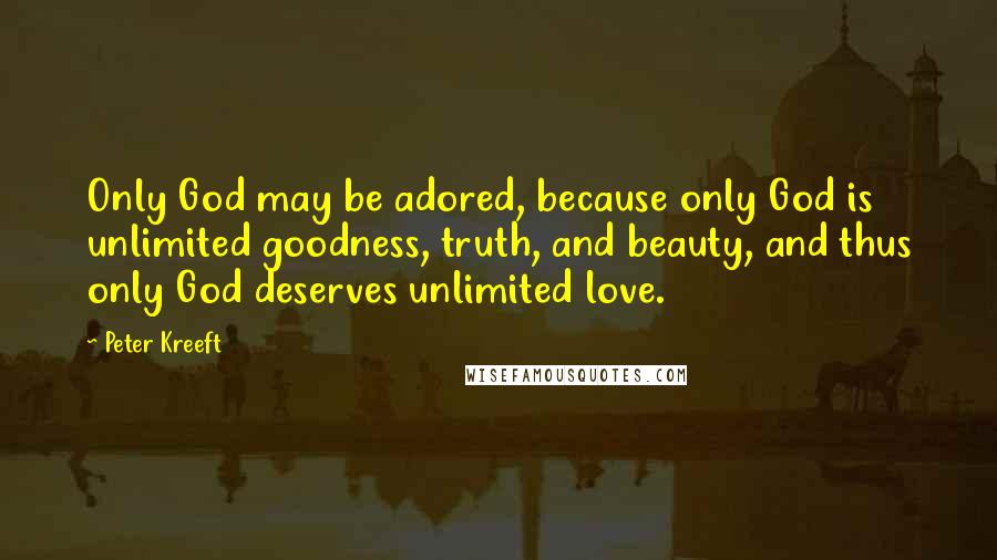 Peter Kreeft Quotes: Only God may be adored, because only God is unlimited goodness, truth, and beauty, and thus only God deserves unlimited love.
