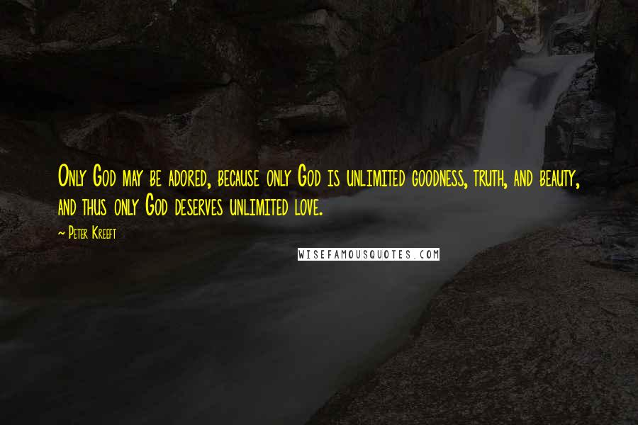 Peter Kreeft Quotes: Only God may be adored, because only God is unlimited goodness, truth, and beauty, and thus only God deserves unlimited love.