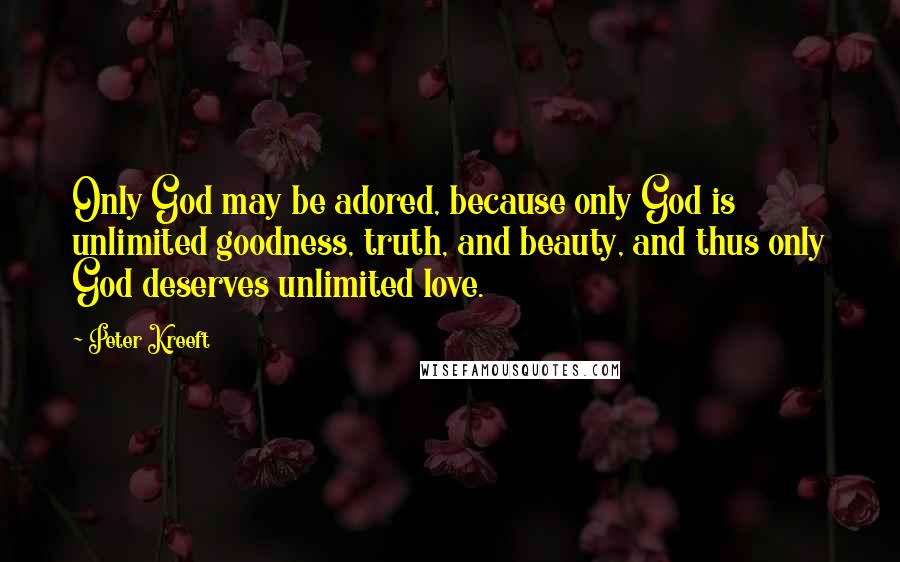 Peter Kreeft Quotes: Only God may be adored, because only God is unlimited goodness, truth, and beauty, and thus only God deserves unlimited love.