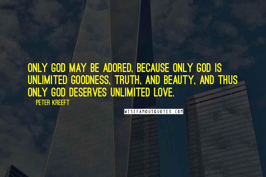Peter Kreeft Quotes: Only God may be adored, because only God is unlimited goodness, truth, and beauty, and thus only God deserves unlimited love.