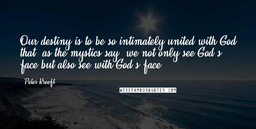 Peter Kreeft Quotes: Our destiny is to be so intimately united with God that, as the mystics say, we not only see God's face but also see with God's face.
