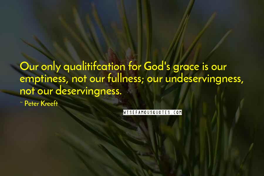 Peter Kreeft Quotes: Our only qualitifcation for God's grace is our emptiness, not our fullness; our undeservingness, not our deservingness.