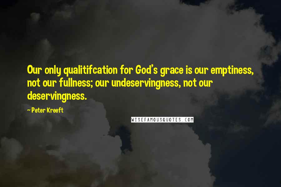 Peter Kreeft Quotes: Our only qualitifcation for God's grace is our emptiness, not our fullness; our undeservingness, not our deservingness.