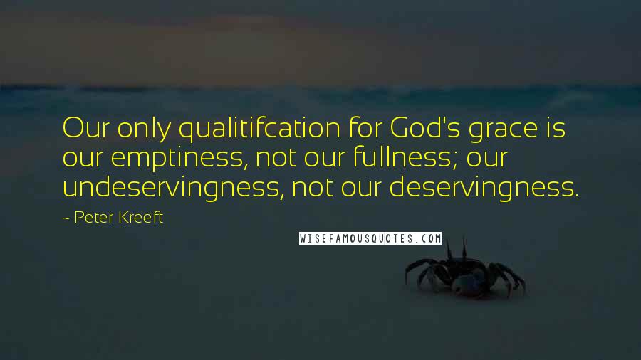 Peter Kreeft Quotes: Our only qualitifcation for God's grace is our emptiness, not our fullness; our undeservingness, not our deservingness.