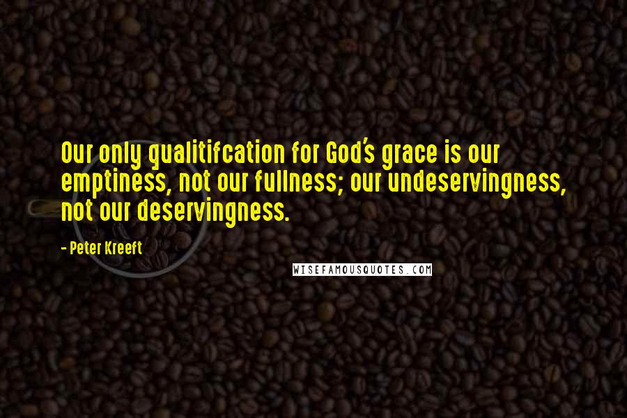 Peter Kreeft Quotes: Our only qualitifcation for God's grace is our emptiness, not our fullness; our undeservingness, not our deservingness.