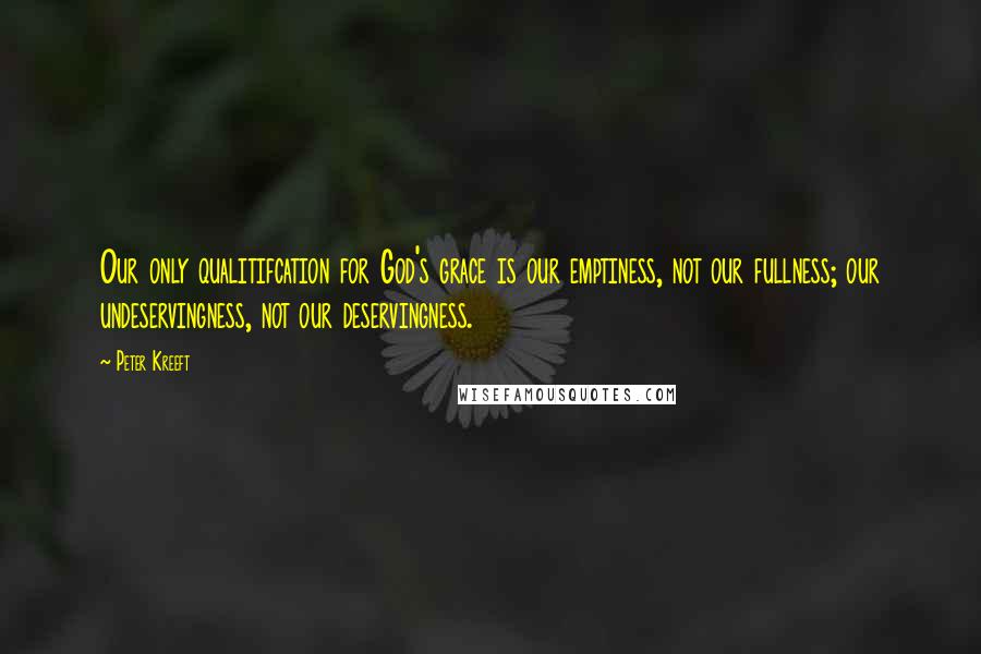 Peter Kreeft Quotes: Our only qualitifcation for God's grace is our emptiness, not our fullness; our undeservingness, not our deservingness.