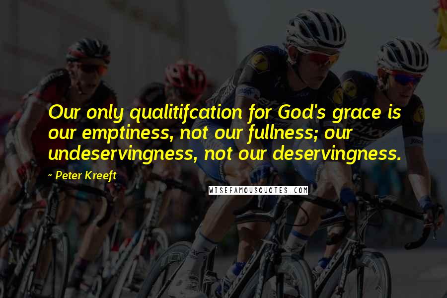 Peter Kreeft Quotes: Our only qualitifcation for God's grace is our emptiness, not our fullness; our undeservingness, not our deservingness.