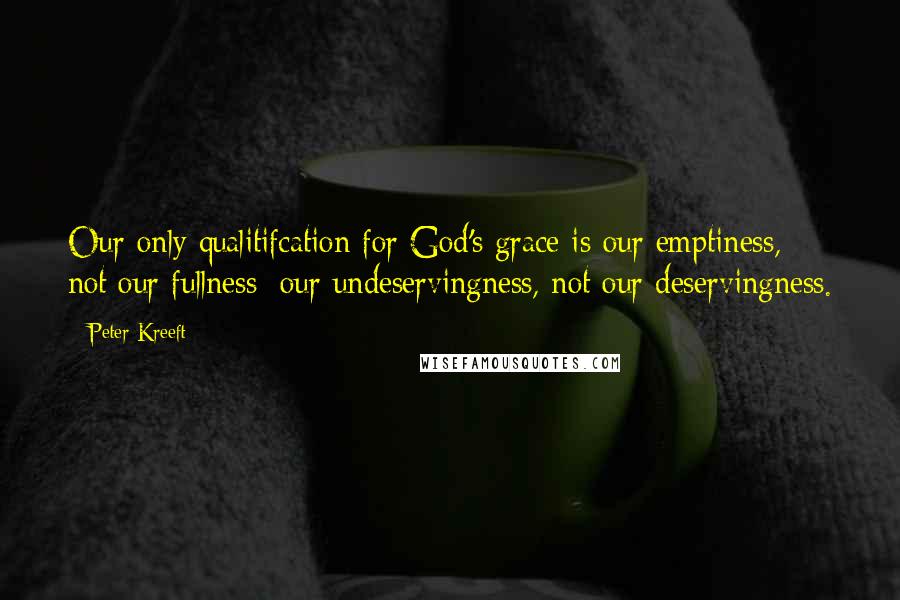 Peter Kreeft Quotes: Our only qualitifcation for God's grace is our emptiness, not our fullness; our undeservingness, not our deservingness.