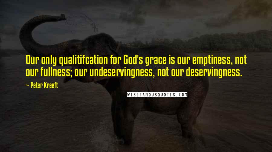 Peter Kreeft Quotes: Our only qualitifcation for God's grace is our emptiness, not our fullness; our undeservingness, not our deservingness.