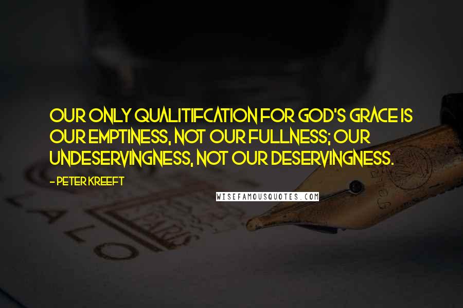 Peter Kreeft Quotes: Our only qualitifcation for God's grace is our emptiness, not our fullness; our undeservingness, not our deservingness.