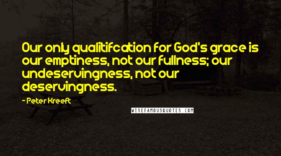 Peter Kreeft Quotes: Our only qualitifcation for God's grace is our emptiness, not our fullness; our undeservingness, not our deservingness.