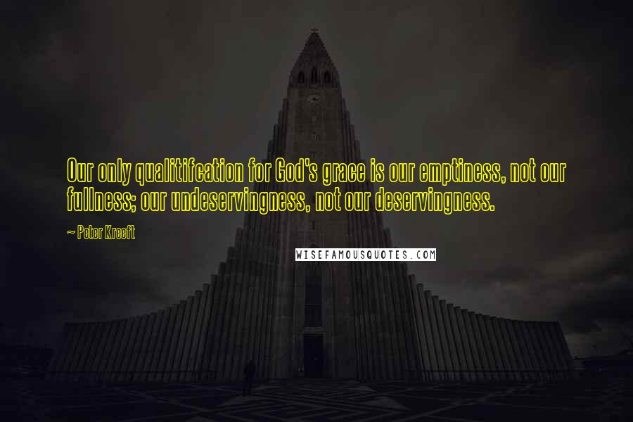 Peter Kreeft Quotes: Our only qualitifcation for God's grace is our emptiness, not our fullness; our undeservingness, not our deservingness.