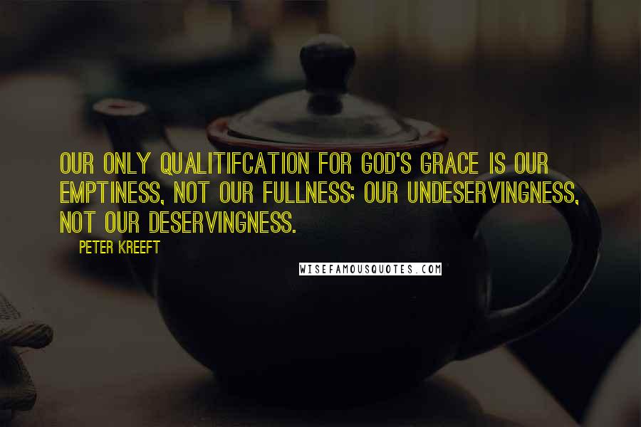 Peter Kreeft Quotes: Our only qualitifcation for God's grace is our emptiness, not our fullness; our undeservingness, not our deservingness.