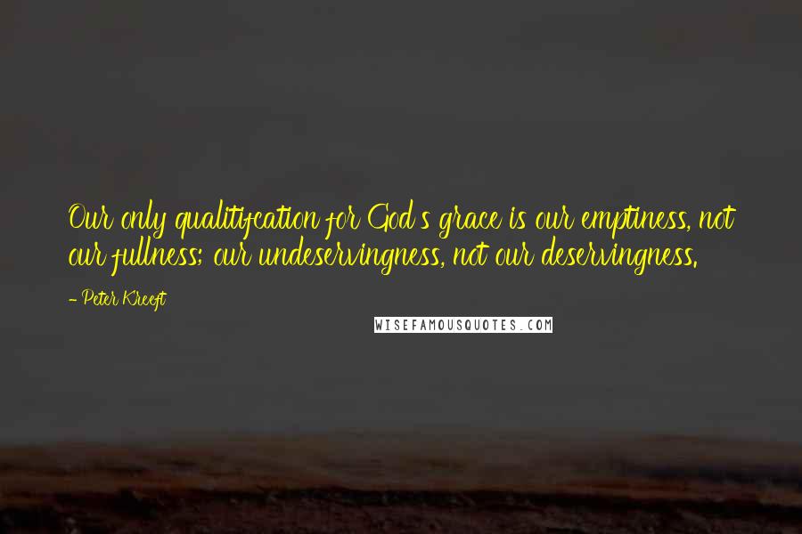 Peter Kreeft Quotes: Our only qualitifcation for God's grace is our emptiness, not our fullness; our undeservingness, not our deservingness.