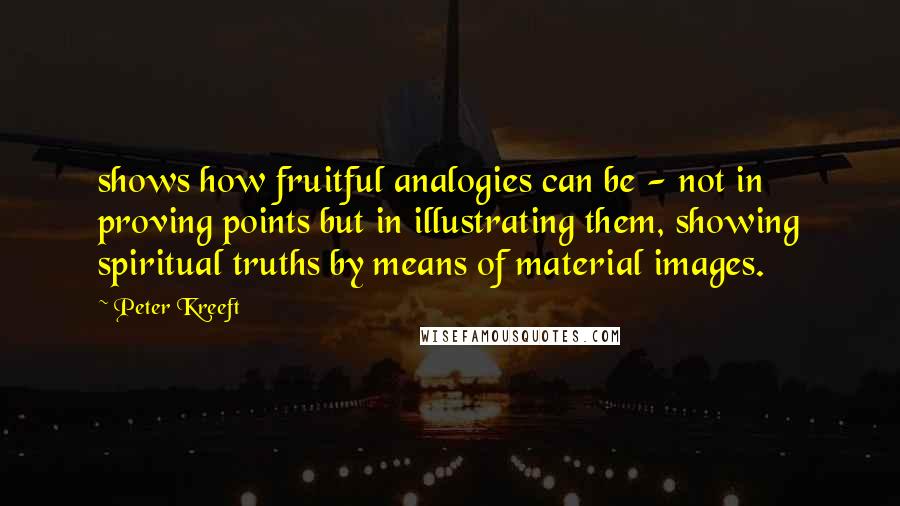 Peter Kreeft Quotes: shows how fruitful analogies can be - not in proving points but in illustrating them, showing spiritual truths by means of material images.