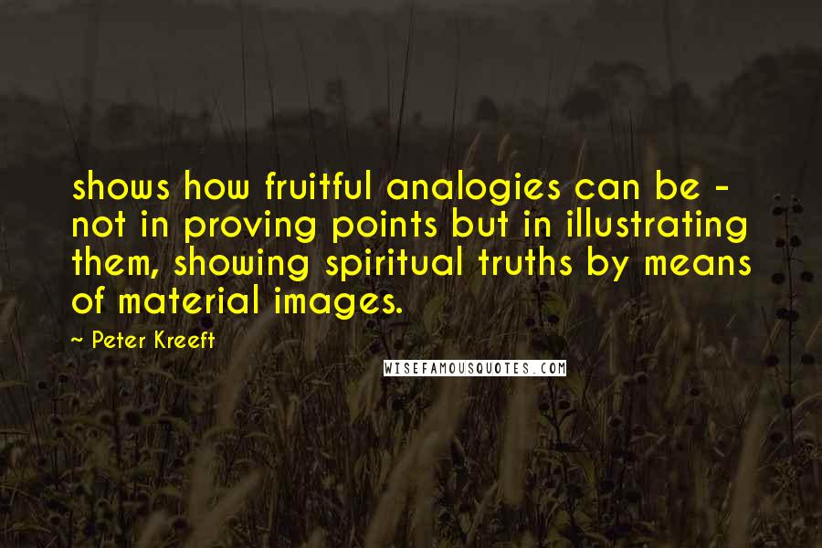 Peter Kreeft Quotes: shows how fruitful analogies can be - not in proving points but in illustrating them, showing spiritual truths by means of material images.