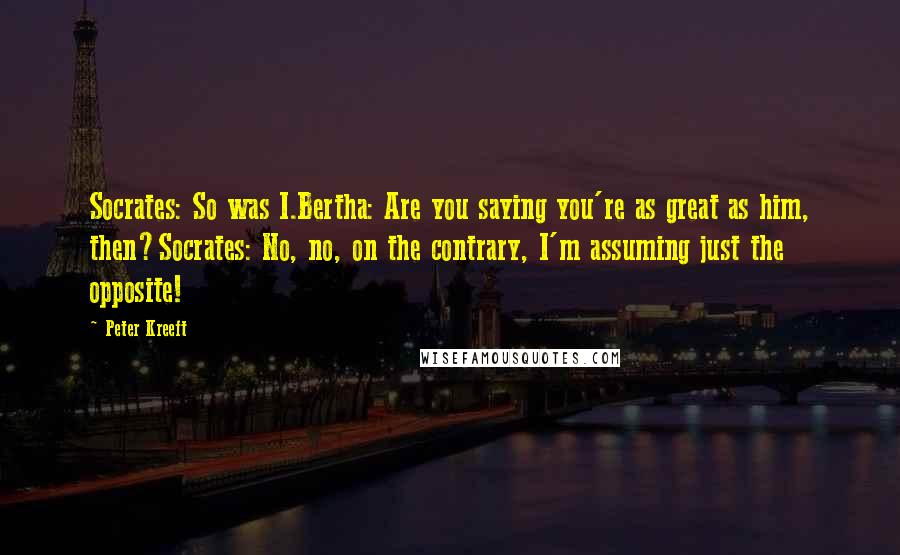 Peter Kreeft Quotes: Socrates: So was I.Bertha: Are you saying you're as great as him, then?Socrates: No, no, on the contrary, I'm assuming just the opposite!