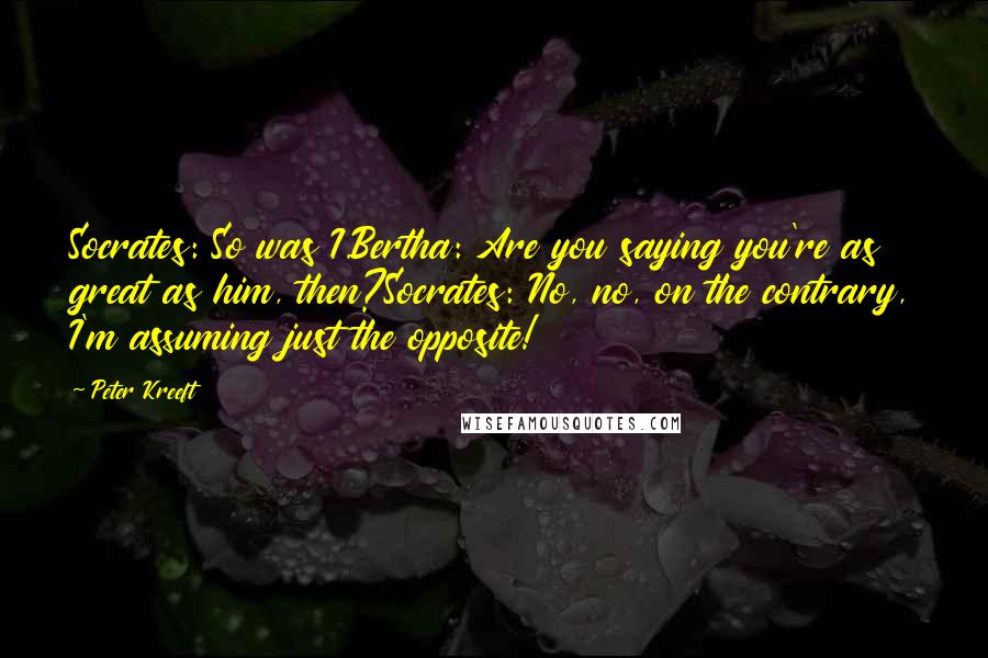 Peter Kreeft Quotes: Socrates: So was I.Bertha: Are you saying you're as great as him, then?Socrates: No, no, on the contrary, I'm assuming just the opposite!