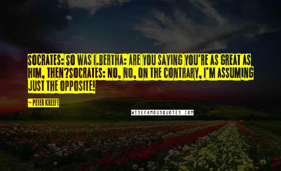 Peter Kreeft Quotes: Socrates: So was I.Bertha: Are you saying you're as great as him, then?Socrates: No, no, on the contrary, I'm assuming just the opposite!
