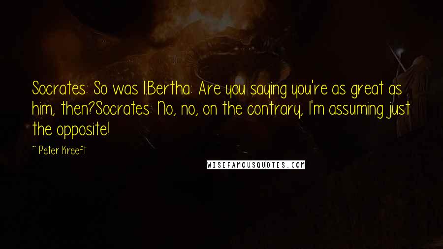 Peter Kreeft Quotes: Socrates: So was I.Bertha: Are you saying you're as great as him, then?Socrates: No, no, on the contrary, I'm assuming just the opposite!