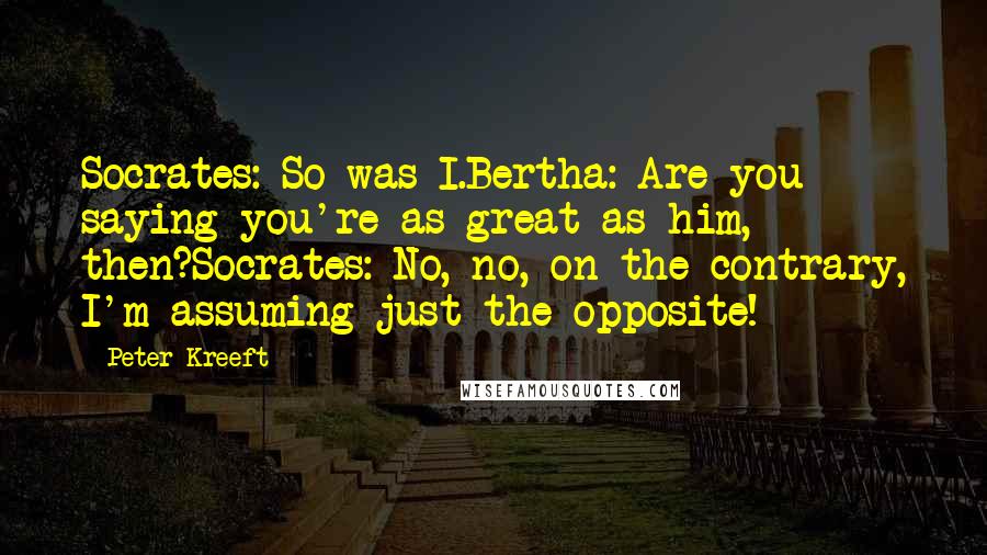 Peter Kreeft Quotes: Socrates: So was I.Bertha: Are you saying you're as great as him, then?Socrates: No, no, on the contrary, I'm assuming just the opposite!