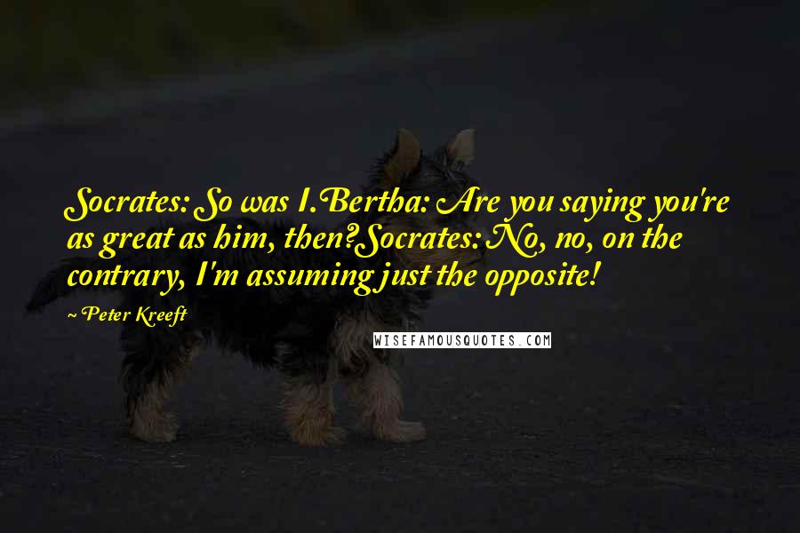 Peter Kreeft Quotes: Socrates: So was I.Bertha: Are you saying you're as great as him, then?Socrates: No, no, on the contrary, I'm assuming just the opposite!