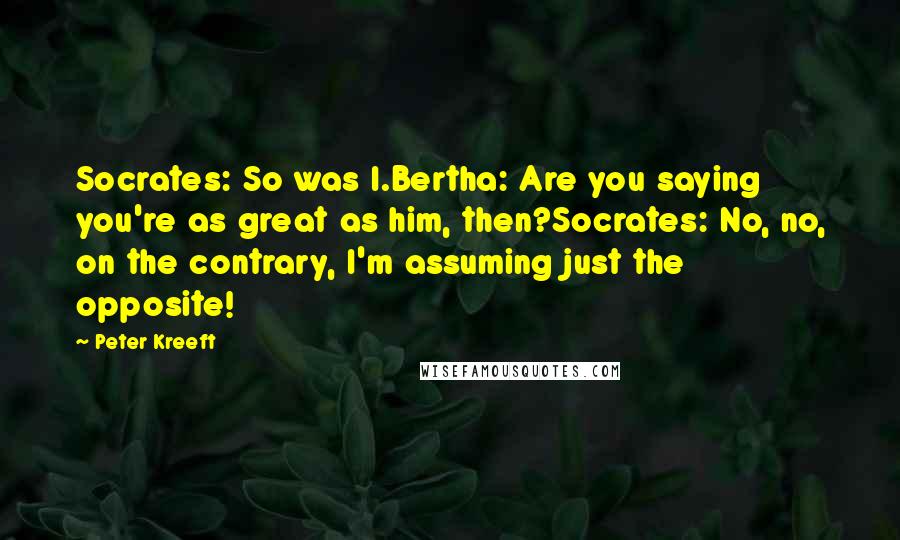 Peter Kreeft Quotes: Socrates: So was I.Bertha: Are you saying you're as great as him, then?Socrates: No, no, on the contrary, I'm assuming just the opposite!