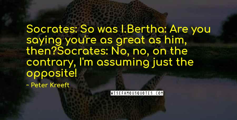 Peter Kreeft Quotes: Socrates: So was I.Bertha: Are you saying you're as great as him, then?Socrates: No, no, on the contrary, I'm assuming just the opposite!