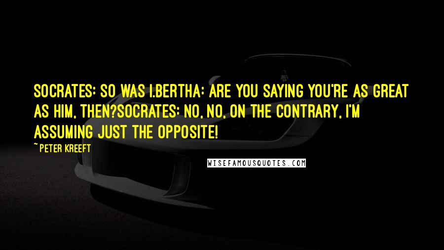 Peter Kreeft Quotes: Socrates: So was I.Bertha: Are you saying you're as great as him, then?Socrates: No, no, on the contrary, I'm assuming just the opposite!