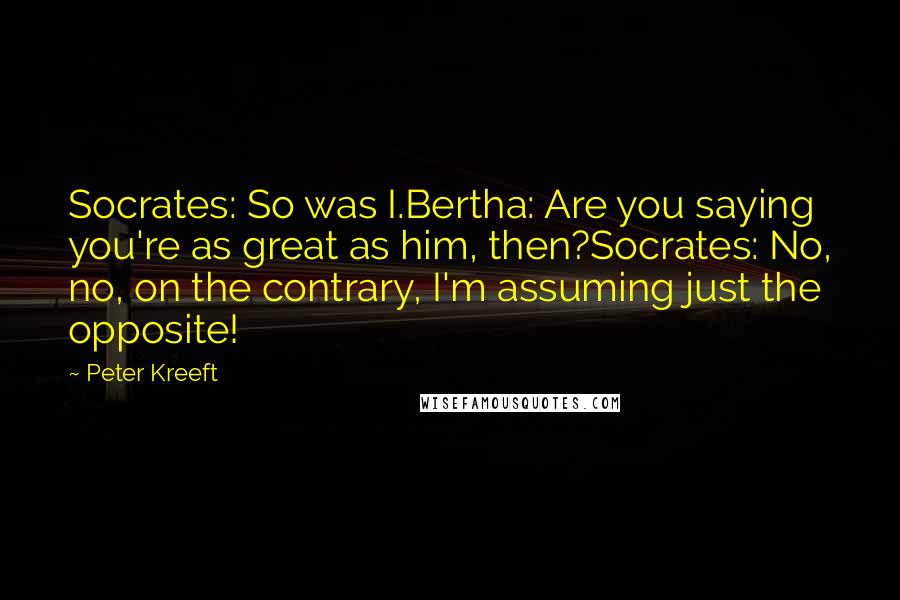 Peter Kreeft Quotes: Socrates: So was I.Bertha: Are you saying you're as great as him, then?Socrates: No, no, on the contrary, I'm assuming just the opposite!