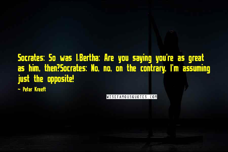 Peter Kreeft Quotes: Socrates: So was I.Bertha: Are you saying you're as great as him, then?Socrates: No, no, on the contrary, I'm assuming just the opposite!