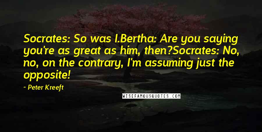 Peter Kreeft Quotes: Socrates: So was I.Bertha: Are you saying you're as great as him, then?Socrates: No, no, on the contrary, I'm assuming just the opposite!