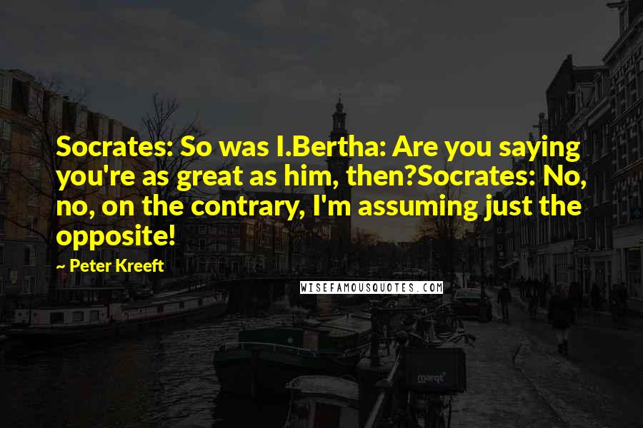 Peter Kreeft Quotes: Socrates: So was I.Bertha: Are you saying you're as great as him, then?Socrates: No, no, on the contrary, I'm assuming just the opposite!