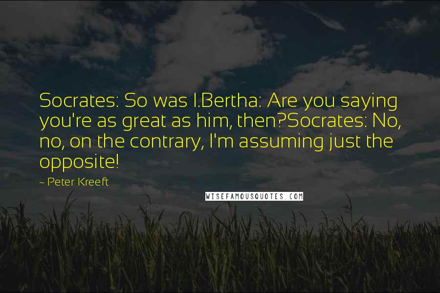 Peter Kreeft Quotes: Socrates: So was I.Bertha: Are you saying you're as great as him, then?Socrates: No, no, on the contrary, I'm assuming just the opposite!