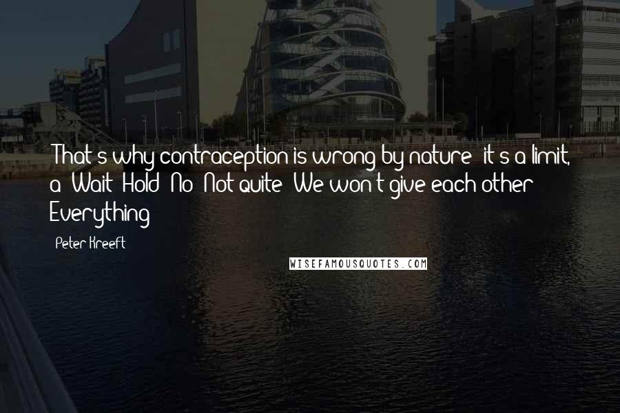 Peter Kreeft Quotes: (That's why contraception is wrong by nature: it's a limit, a "Wait! Hold! No! Not quite! We won't give each other Everything")